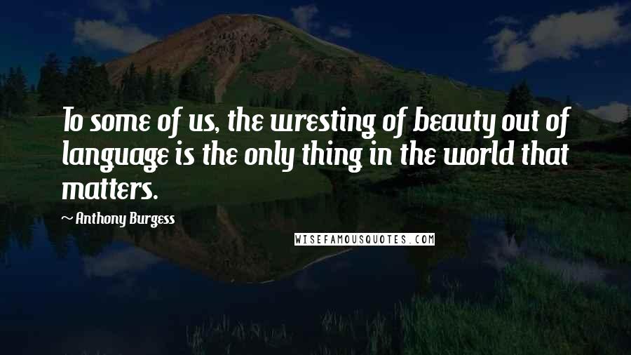 Anthony Burgess Quotes: To some of us, the wresting of beauty out of language is the only thing in the world that matters.