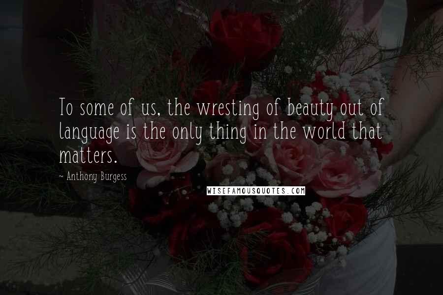 Anthony Burgess Quotes: To some of us, the wresting of beauty out of language is the only thing in the world that matters.