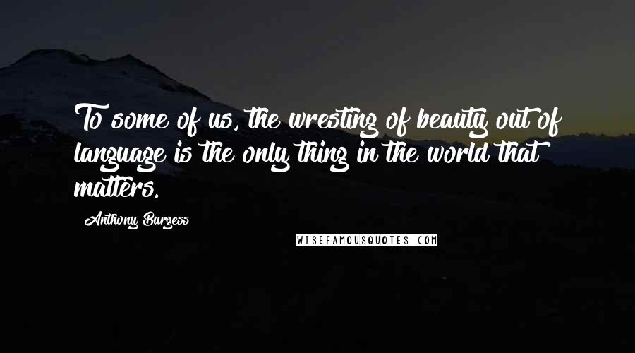 Anthony Burgess Quotes: To some of us, the wresting of beauty out of language is the only thing in the world that matters.