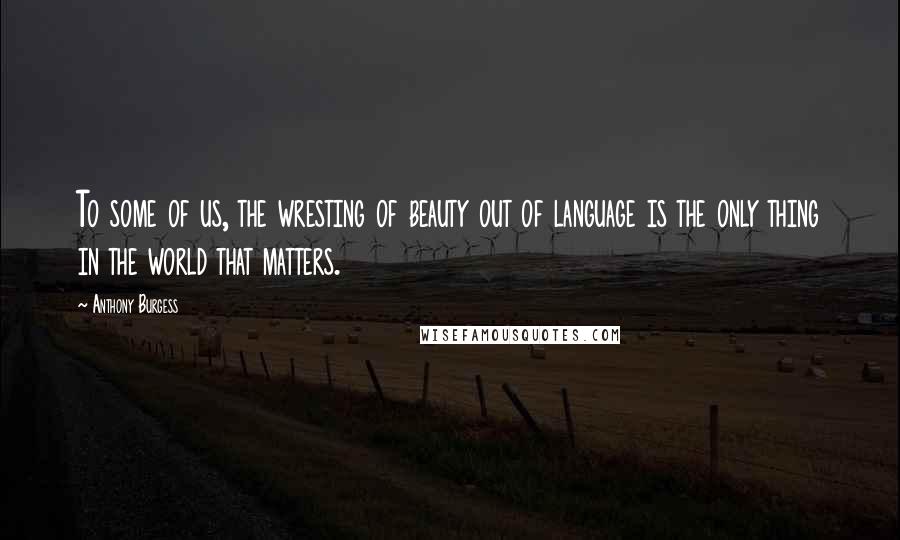 Anthony Burgess Quotes: To some of us, the wresting of beauty out of language is the only thing in the world that matters.