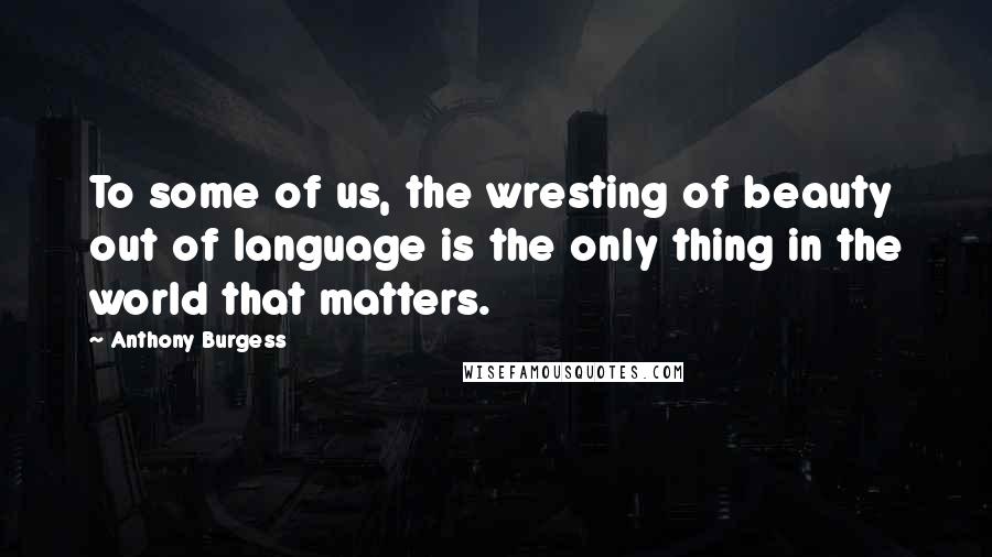 Anthony Burgess Quotes: To some of us, the wresting of beauty out of language is the only thing in the world that matters.