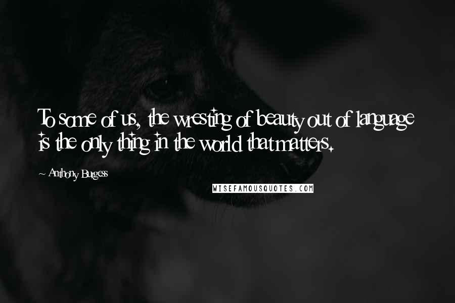 Anthony Burgess Quotes: To some of us, the wresting of beauty out of language is the only thing in the world that matters.