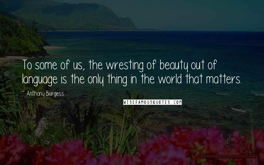 Anthony Burgess Quotes: To some of us, the wresting of beauty out of language is the only thing in the world that matters.