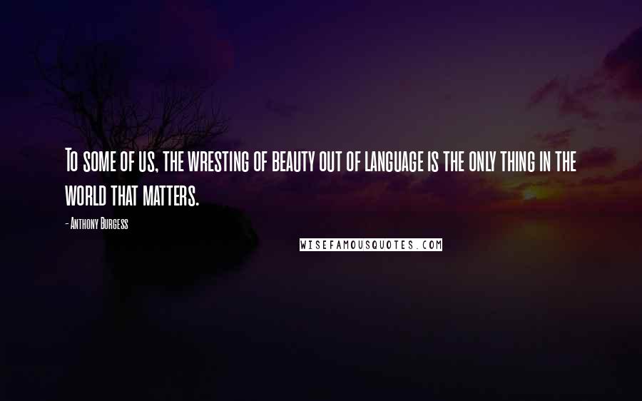 Anthony Burgess Quotes: To some of us, the wresting of beauty out of language is the only thing in the world that matters.