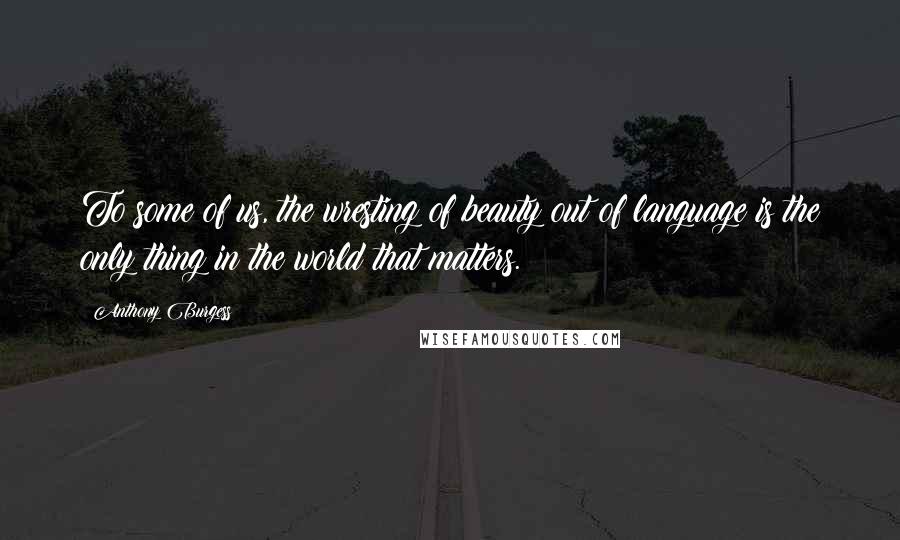 Anthony Burgess Quotes: To some of us, the wresting of beauty out of language is the only thing in the world that matters.