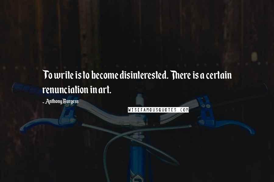 Anthony Burgess Quotes: To write is to become disinterested. There is a certain renunciation in art.