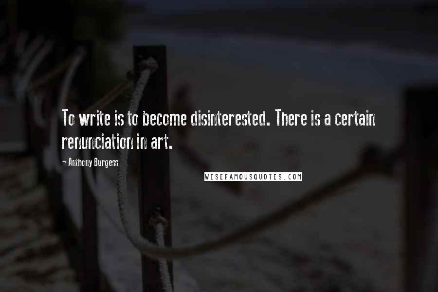 Anthony Burgess Quotes: To write is to become disinterested. There is a certain renunciation in art.