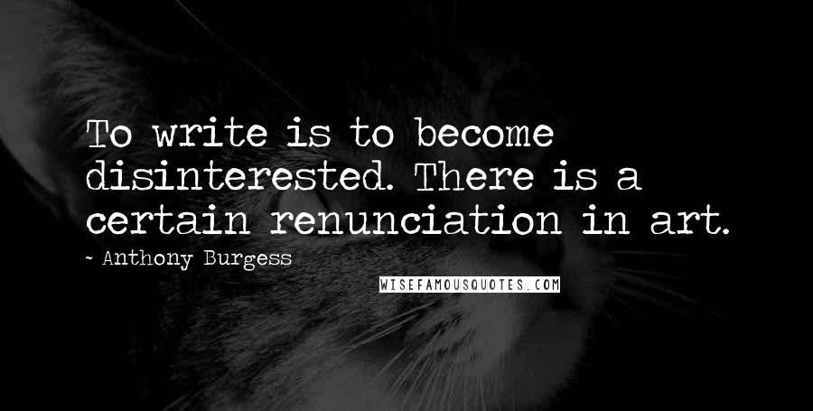 Anthony Burgess Quotes: To write is to become disinterested. There is a certain renunciation in art.