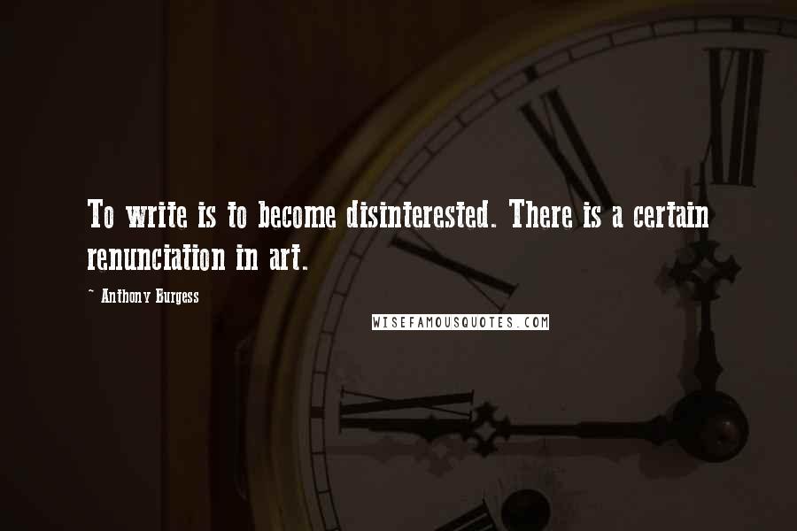 Anthony Burgess Quotes: To write is to become disinterested. There is a certain renunciation in art.