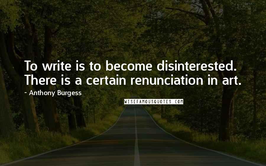 Anthony Burgess Quotes: To write is to become disinterested. There is a certain renunciation in art.