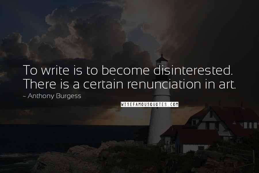 Anthony Burgess Quotes: To write is to become disinterested. There is a certain renunciation in art.