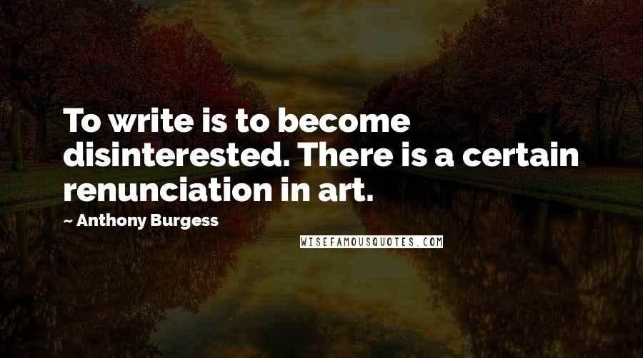 Anthony Burgess Quotes: To write is to become disinterested. There is a certain renunciation in art.