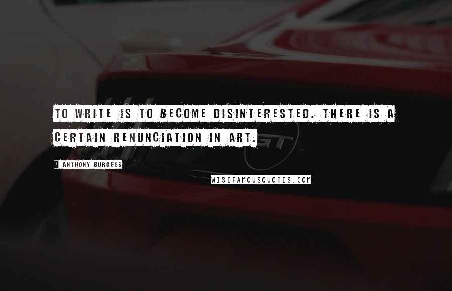 Anthony Burgess Quotes: To write is to become disinterested. There is a certain renunciation in art.