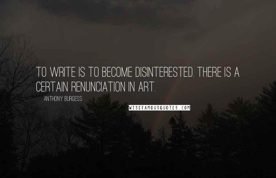 Anthony Burgess Quotes: To write is to become disinterested. There is a certain renunciation in art.