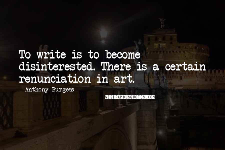 Anthony Burgess Quotes: To write is to become disinterested. There is a certain renunciation in art.