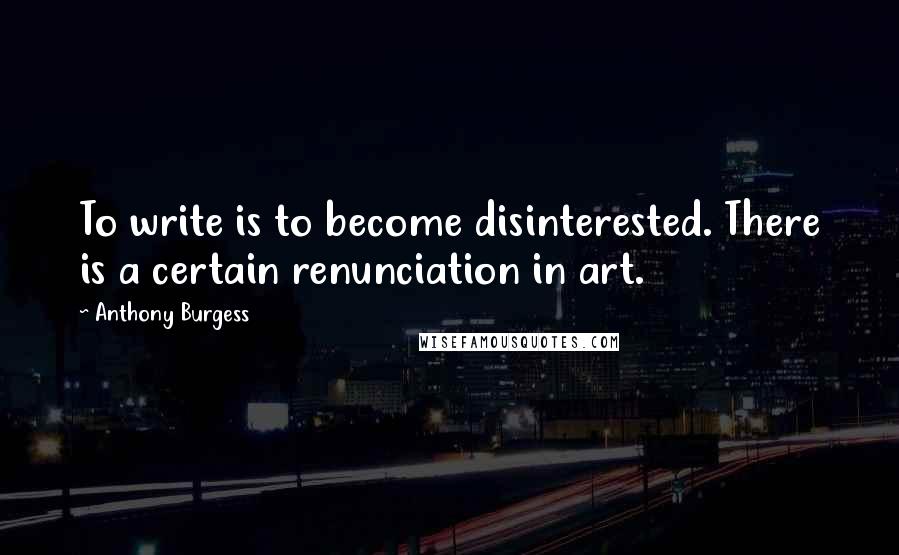 Anthony Burgess Quotes: To write is to become disinterested. There is a certain renunciation in art.