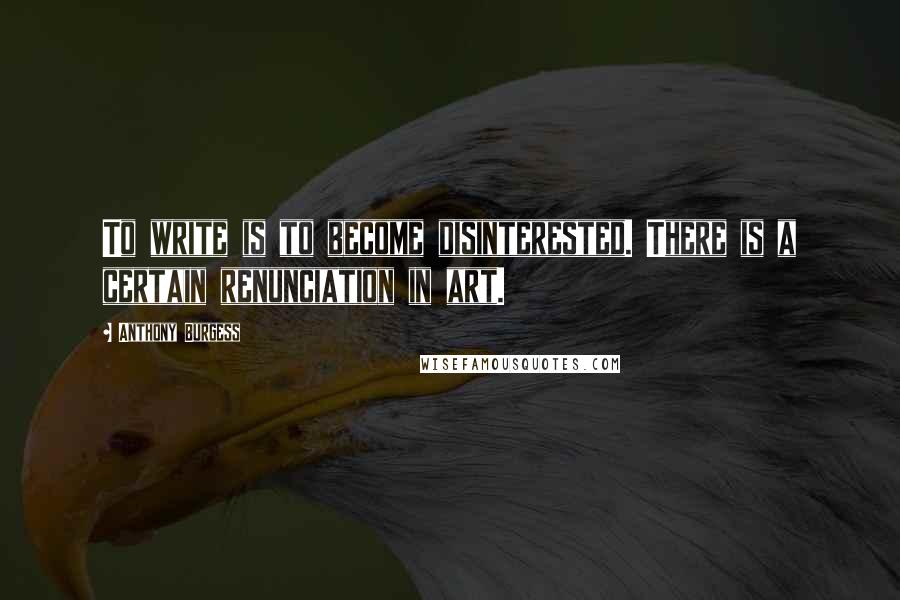 Anthony Burgess Quotes: To write is to become disinterested. There is a certain renunciation in art.