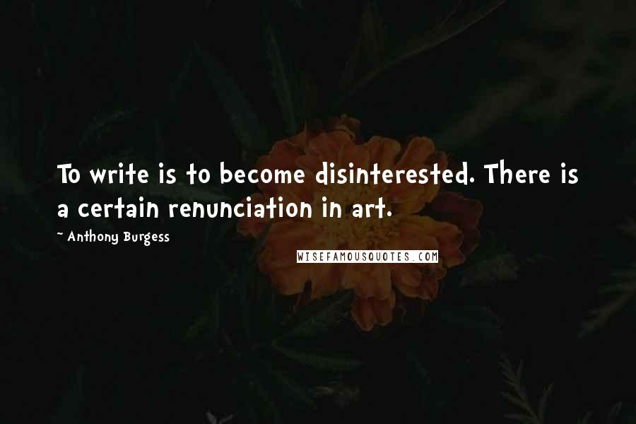 Anthony Burgess Quotes: To write is to become disinterested. There is a certain renunciation in art.