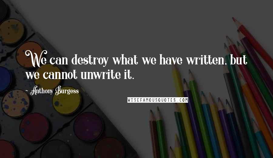 Anthony Burgess Quotes: We can destroy what we have written, but we cannot unwrite it.
