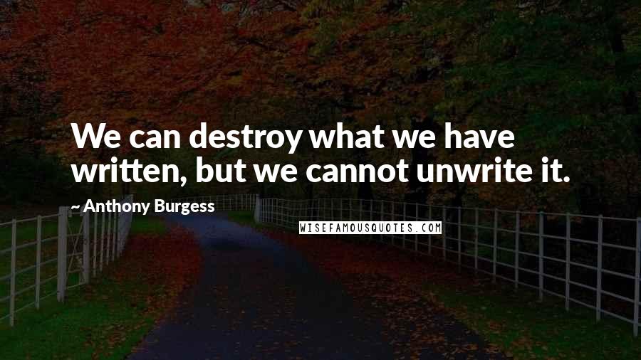 Anthony Burgess Quotes: We can destroy what we have written, but we cannot unwrite it.