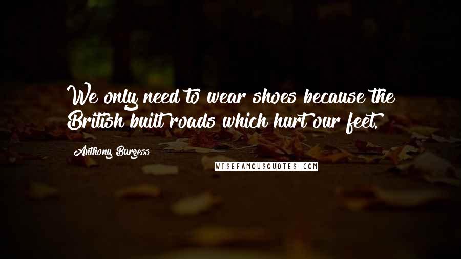 Anthony Burgess Quotes: We only need to wear shoes because the British built roads which hurt our feet.