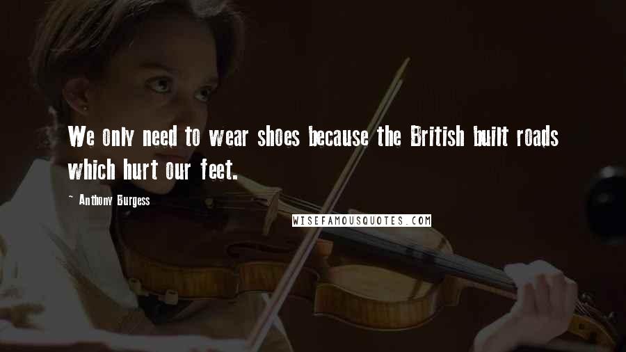 Anthony Burgess Quotes: We only need to wear shoes because the British built roads which hurt our feet.