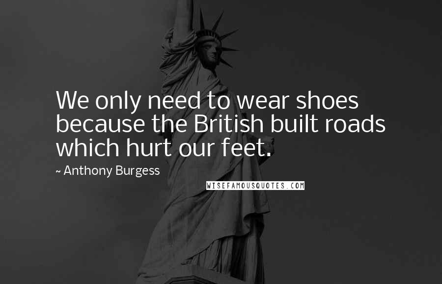 Anthony Burgess Quotes: We only need to wear shoes because the British built roads which hurt our feet.