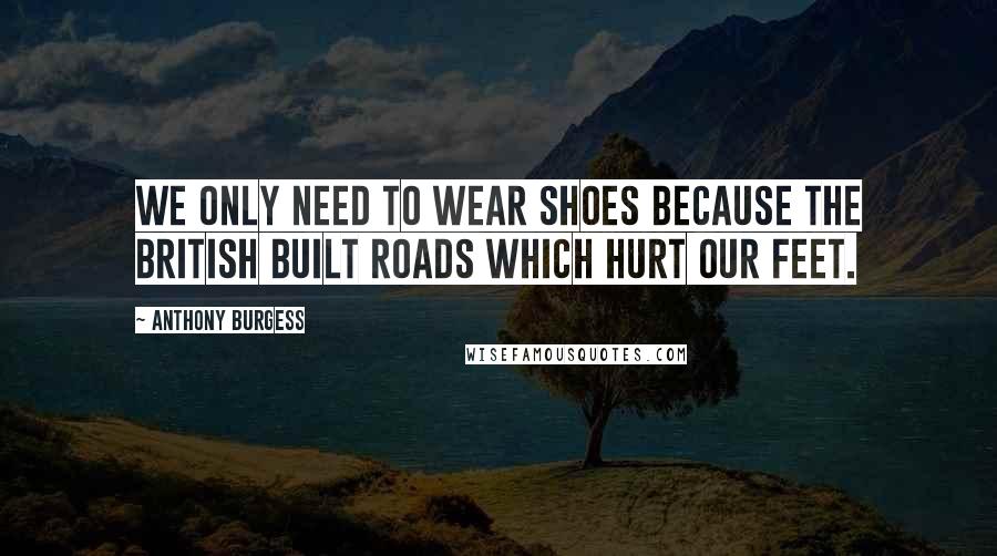 Anthony Burgess Quotes: We only need to wear shoes because the British built roads which hurt our feet.