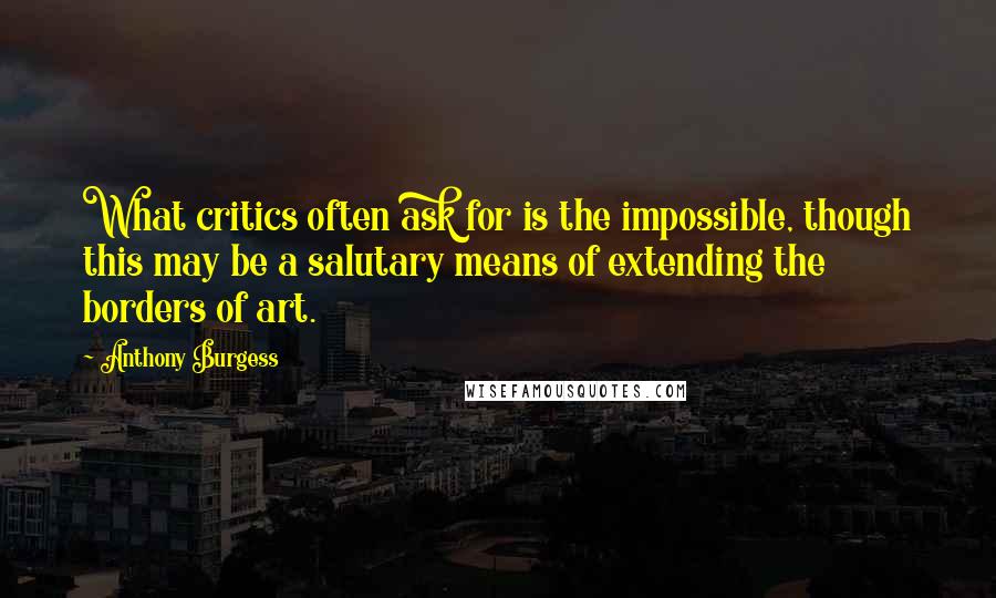 Anthony Burgess Quotes: What critics often ask for is the impossible, though this may be a salutary means of extending the borders of art.