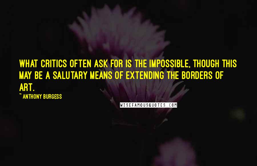 Anthony Burgess Quotes: What critics often ask for is the impossible, though this may be a salutary means of extending the borders of art.