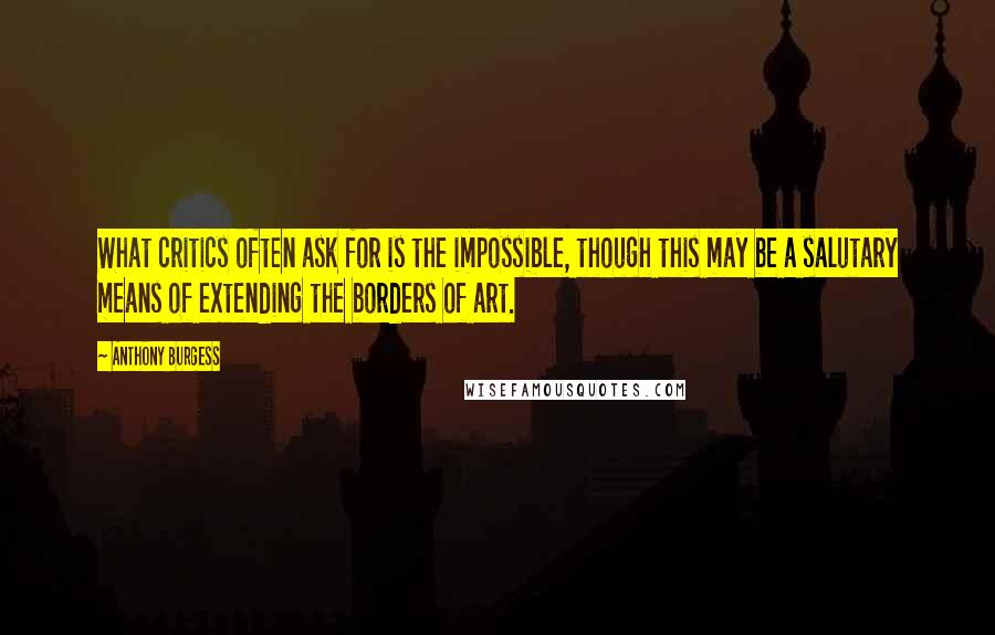 Anthony Burgess Quotes: What critics often ask for is the impossible, though this may be a salutary means of extending the borders of art.