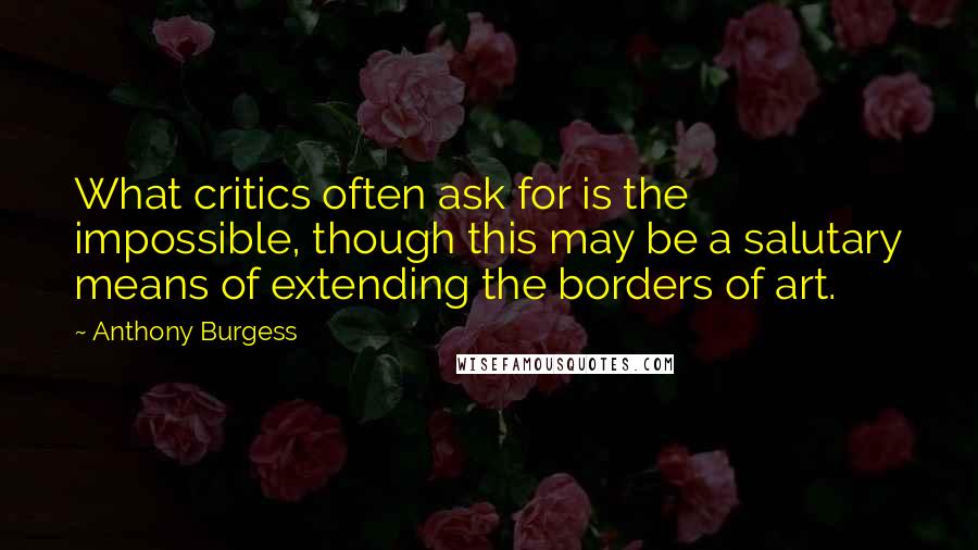 Anthony Burgess Quotes: What critics often ask for is the impossible, though this may be a salutary means of extending the borders of art.