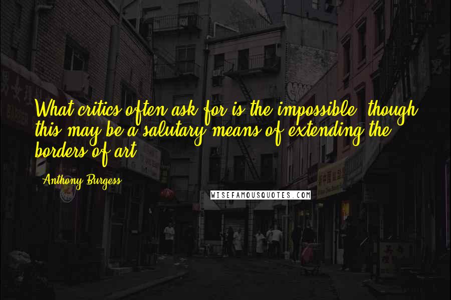 Anthony Burgess Quotes: What critics often ask for is the impossible, though this may be a salutary means of extending the borders of art.