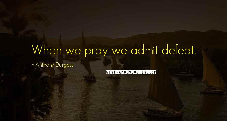 Anthony Burgess Quotes: When we pray we admit defeat.