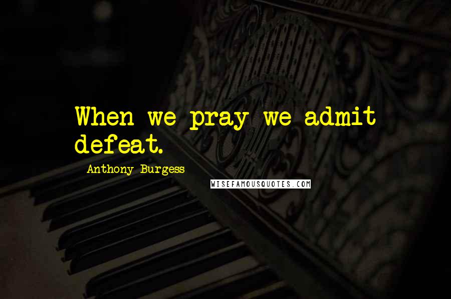 Anthony Burgess Quotes: When we pray we admit defeat.