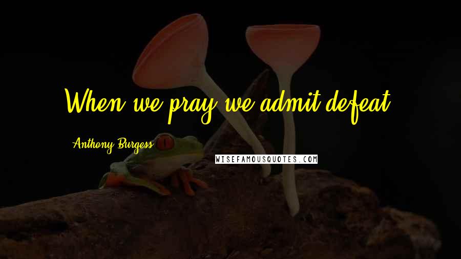 Anthony Burgess Quotes: When we pray we admit defeat.