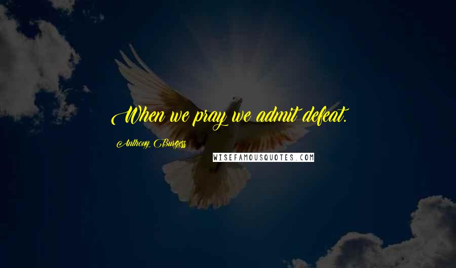 Anthony Burgess Quotes: When we pray we admit defeat.