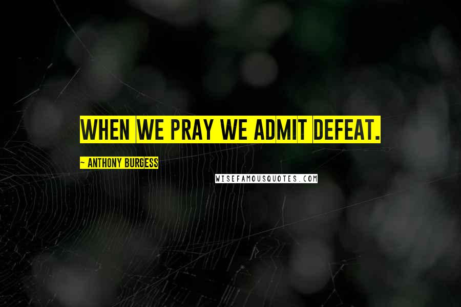 Anthony Burgess Quotes: When we pray we admit defeat.