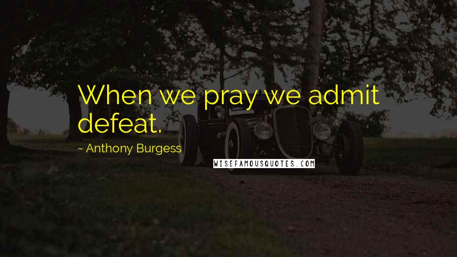 Anthony Burgess Quotes: When we pray we admit defeat.