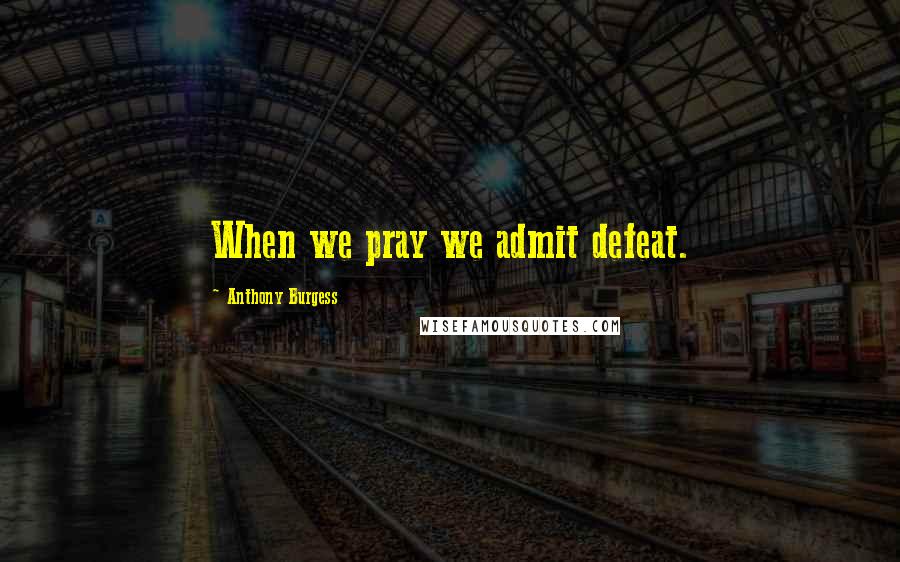 Anthony Burgess Quotes: When we pray we admit defeat.
