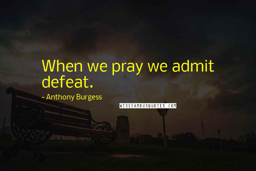 Anthony Burgess Quotes: When we pray we admit defeat.