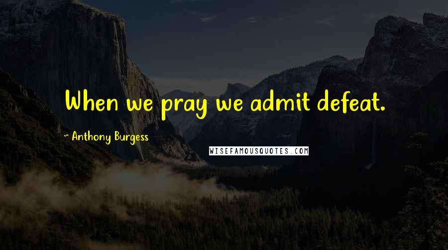 Anthony Burgess Quotes: When we pray we admit defeat.