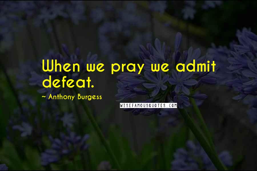Anthony Burgess Quotes: When we pray we admit defeat.
