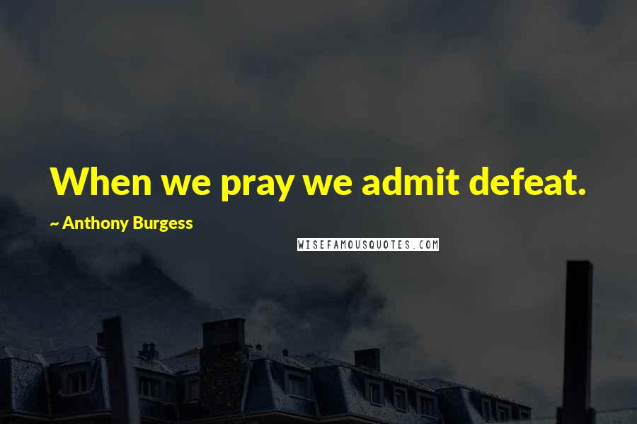 Anthony Burgess Quotes: When we pray we admit defeat.