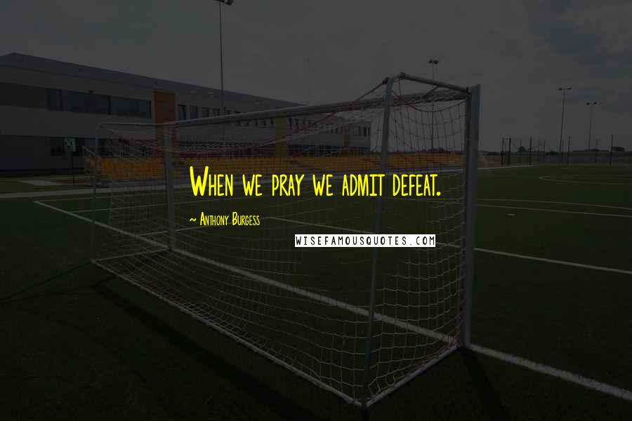 Anthony Burgess Quotes: When we pray we admit defeat.