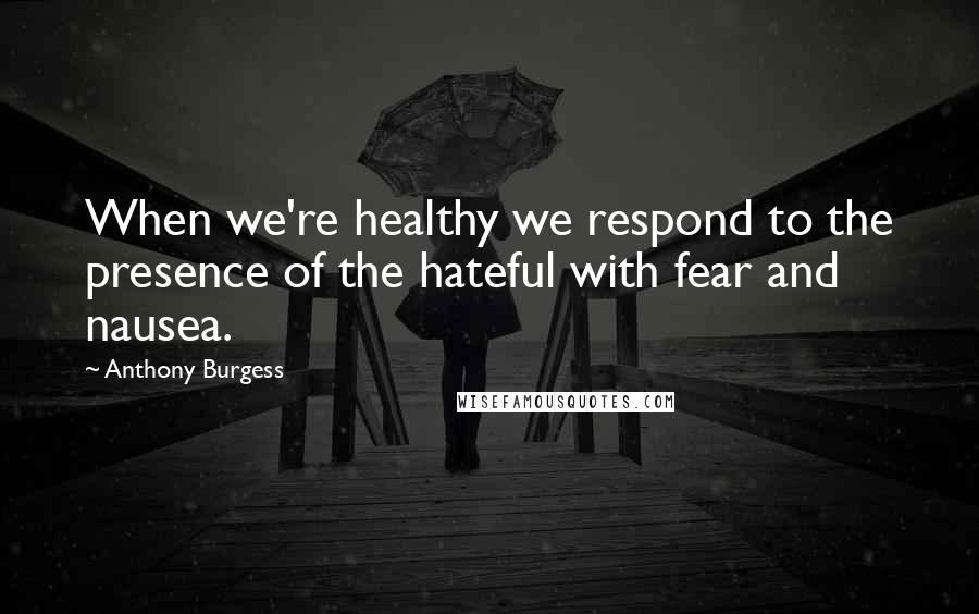 Anthony Burgess Quotes: When we're healthy we respond to the presence of the hateful with fear and nausea.