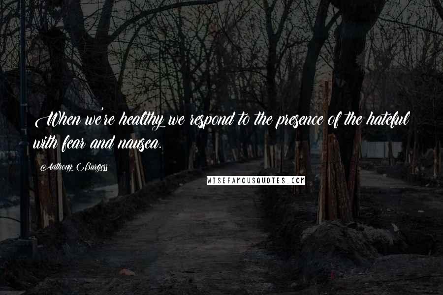 Anthony Burgess Quotes: When we're healthy we respond to the presence of the hateful with fear and nausea.