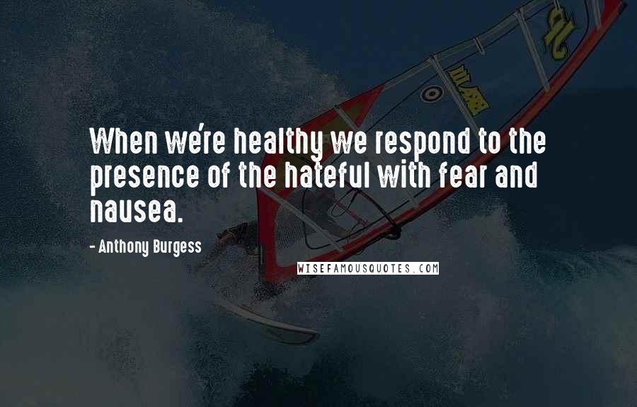 Anthony Burgess Quotes: When we're healthy we respond to the presence of the hateful with fear and nausea.