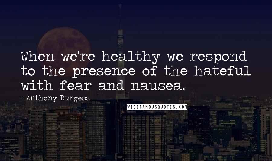 Anthony Burgess Quotes: When we're healthy we respond to the presence of the hateful with fear and nausea.