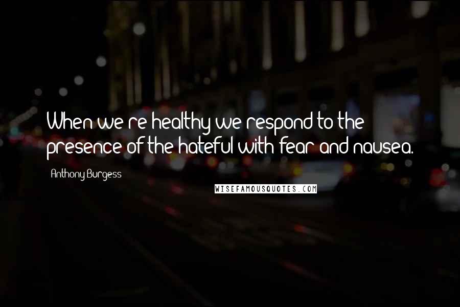 Anthony Burgess Quotes: When we're healthy we respond to the presence of the hateful with fear and nausea.
